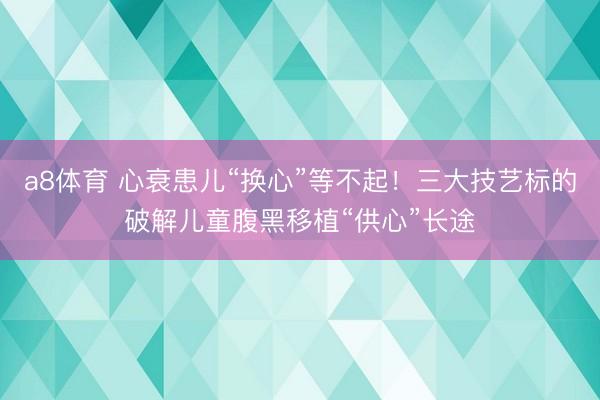a8体育 心衰患儿“换心”等不起！三大技艺标的破解儿童腹黑移植“供心”长途