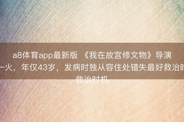 a8体育app最新版 《我在故宫修文物》导演死一火，年仅43岁，发病时独从容住处错失最好救治时机