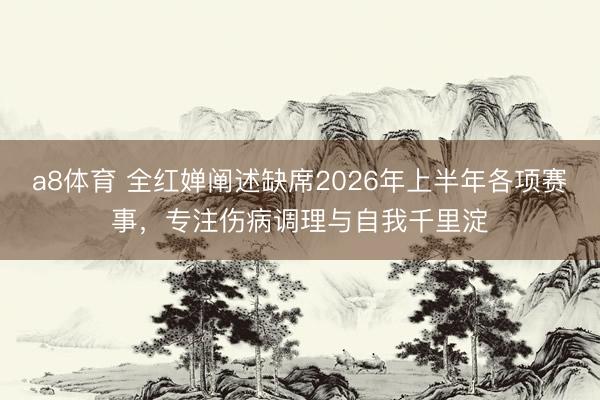 a8体育 全红婵阐述缺席2026年上半年各项赛事，专注伤病调理与自我千里淀