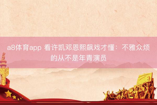 a8体育app 看许凯邓恩熙飙戏才懂：不雅众烦的从不是年青演员
